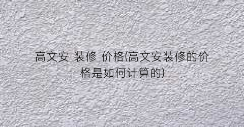 “高文安 装修 价格(高文安装修的价格是如何计算的)